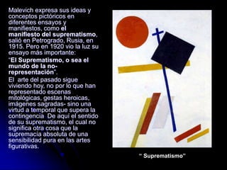 Malevich expresa sus ideas y
conceptos pictóricos en
diferentes ensayos y
manifiestos, como el
manifiesto del suprematismo,
salió en Petrogrado, Rusia, en
1915. Pero en 1920 vio la luz su
ensayo más importante:
“El Suprematismo, o sea el
mundo de la no-
representación”.
El arte del pasado sigue
viviendo hoy, no por lo que han
representado escenas
mitológicas, gestas heroicas,
imágenes sagradas- sino una
virtud a temporal que supera la
contingencia De aquí el sentido
de su suprematismo, el cual no
significa otra cosa que la
supremacía absoluta de una
sensibilidad pura en las artes
figurativas.
“ Suprematismo”
 