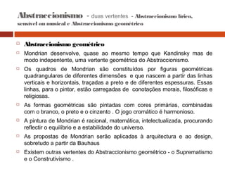 Abstraccionismo - duas vertentes

- Abstraccionismo lírico,
sensível ou musical e Abstraccionismo geométrico














Abstraccionismo geométrico
Mondrian desenvolve, quase ao mesmo tempo que Kandinsky mas de
modo indepentente, uma vertente geométrica do Abstraccionismo.
Os quadros de Mondrian são constituídos por figuras geométricas
quadrangulares de diferentes dimensões e que nascem a partir das linhas
verticais e horizontais, traçadas a preto e de diferentes espessuras. Essas
linhas, para o pintor, estão carregadas de conotações morais, filosóficas e
religiosas.
As formas geométricas são pintadas com cores primárias, combinadas
com o branco, o preto e o cinzento . O jogo cromático é harmonioso.
A pintura de Mondrian é racional, matemática, intelectualizada, procurando
reflectir o equilíbrio e a estabilidade do universo.
As propostas de Mondrian serão aplicadas à arquitectura e ao design,
sobretudo a partir da Bauhaus
Existem outras vertentes do Abstraccionismo geométrico - o Suprematismo
e o Construtivismo .

 