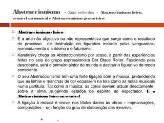 Abstraccionismo

- duas vertentes - Abstraccionismo lírico,

sensível ou musical e Abstraccionismo geométrico









Abstraccionismo lírico
É a arte não objectiva ou não representativa que surge como o resultado
do processo de destruição do figurativo iniciado pelas vanguardas,
nomeadamente o cubismo e o futurismo.
Kandinsky chega ao Abstraccionismo por acaso, a partir das experiências
feitas no seio do grupo expressionista Der Blaue Reiter. Fascinado pela
descoberta, será o primeiro pintor do mundo a destruir o figurativo de modo
consciente.
O seu Abstraccionismo tem uma forte ligação com a música, pretendendo
que as linhas e manchas de cor ecoassem na tela como as notas musicais
numa partitura. Tal como a música, as cores deviam actuar directamente
sobre a alma, sugerindo estados de espírito ao espectador. É o
Abstraccionismo lírico ou sensível.
A ligação à música é visível nos títulos dados às obras – improvisações,
composições – em função do grau de elaboração das mesmas.


-

 