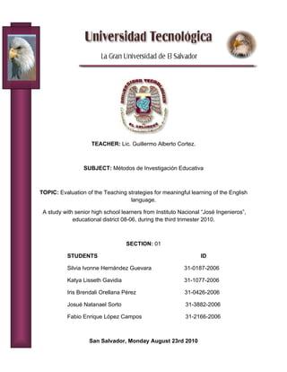 TEACHER: Lic. Guillermo Alberto Cortez.



                 SUBJECT: Métodos de Investigación Educativa



TOPIC: Evaluation of the Teaching strategies for meaningful learning of the English
                                   language.

 A study with senior high school learners from Instituto Nacional “José Ingenieros”,
             educational district 08-06, during the third trimester 2010.



                                   SECTION: 01

           STUDENTS                                              ID

           Silvia Ivonne Hernández Guevara                31-0187-2006

           Katya Lisseth Gavidia                          31-1077-2006

           Iris Brendali Orellana Pérez                   31-0426-2006

           Josué Natanael Sorto                            31-3882-2006

           Fabio Enrique López Campos                      31-2166-2006



                    San Salvador, Monday August 23rd 2010
 