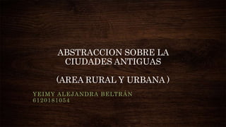 ABSTRACCION SOBRE LA
CIUDADES ANTIGUAS
(AREA RURAL Y URBANA )
YEIMY ALEJANDRA BELTRÁN
6120181054
 
