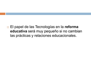  El papel de las Tecnologías en la reforma
educativa será muy pequeño si no cambian
las prácticas y relaciones educacionales.