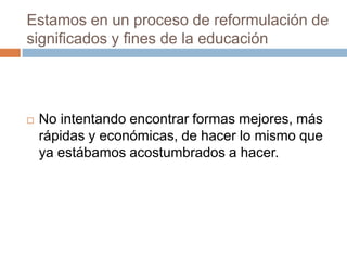 Estamos en un proceso de reformulación de
significados y fines de la educación
No intentando encontrar formas mejores, más
rápidas y económicas, de hacer lo mismo que
ya estábamos acostumbrados a hacer.