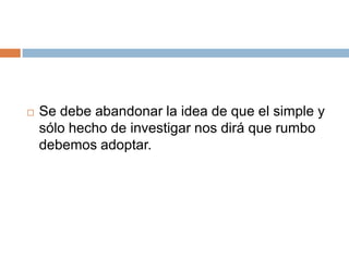  Se debe abandonar la idea de que el simple y
sólo hecho de investigar nos dirá que rumbo
debemos adoptar.