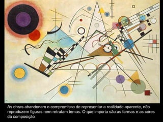 As obras abandonam o compromisso de representar a realidade aparente, não
reproduzem figuras nem retratam temas. O que importa são as formas e as cores
da composição
 