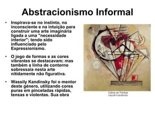 Abstracionismo Informal Inspirava-se no instinto, no inconsciente e na intuição para construir uma arte imaginária ligada a uma "necessidade interior"; tendo sido influenciado pelo Expressionismo. O jogo de formas e as cores vibrantes se destacavam; mas também a linha de contorno sobressaía nesta arte nitidamente não figurativa. Wassily Kandinsky foi o mentor deste género, utilizando cores puras em pinceladas rápidas, tensas e violentas. Sua obra 