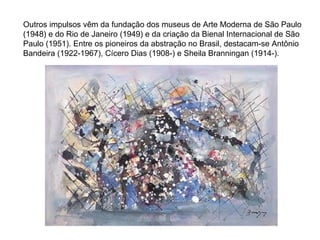 Outros impulsos vêm da fundação dos museus de Arte Moderna de São Paulo (1948) e do Rio de Janeiro (1949) e da criação da Bienal Internacional de São Paulo (1951). Entre os pioneiros da abstração no Brasil, destacam-se Antônio Bandeira (1922-1967), Cícero Dias (1908-) e Sheila Branningan (1914-). 