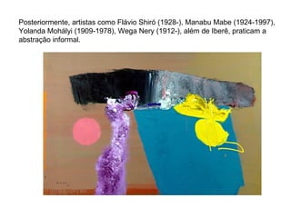 Posteriormente, artistas como Flávio Shiró (1928-), Manabu Mabe (1924-1997), Yolanda Mohályi (1909-1978), Wega Nery (1912-), além de Iberê, praticam a abstração informal.  