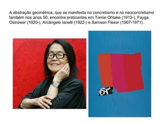 A abstração geométrica, que se manifesta no concretismo e no neoconcretismo também nos anos 50, encontra praticantes em Tomie Ohtake (1913-), Fayga Ostrower (1920-), Arcângelo Ianelli (1922-) e Samson Flexor (1907-1971). 