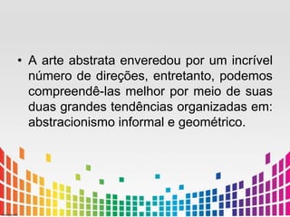 • A arte abstrata enveredou por um incrível 
número de direções, entretanto, podemos 
compreendê-las melhor por meio de suas 
duas grandes tendências organizadas em: 
abstracionismo informal e geométrico. 
 