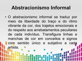Abstracionismo Informal 
• O abstracionismo informal se traduz por 
meio da liberdade do traço e do ritmo 
vibrante da cor, dos trajetos emocionais e 
do respeito aos arrebatamentos peculiares 
de cada indivíduo. Transfigura linhas e 
manchas de cor em conceitos e signos 
com sentido único e subjetivo a cada 
artista. 
 