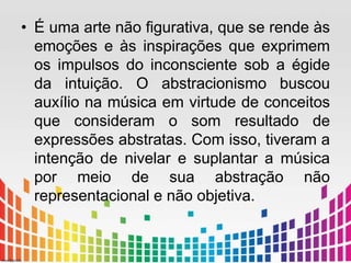• É uma arte não figurativa, que se rende às 
emoções e às inspirações que exprimem 
os impulsos do inconsciente sob a égide 
da intuição. O abstracionismo buscou 
auxílio na música em virtude de conceitos 
que consideram o som resultado de 
expressões abstratas. Com isso, tiveram a 
intenção de nivelar e suplantar a música 
por meio de sua abstração não 
representacional e não objetiva. 
 