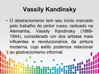 Vassily Kandinsky 
• O abstracionismo tem seu início marcado 
pelo trabalho do pintor russo, radicado na 
Alemanha, Vassily Kandinsky (1866- 
1944), considerado um dos artistas mais 
influentes e revolucionários da pintura 
moderna, cujo estilo podemos relacionar 
ao abstracionismo informal. 
 