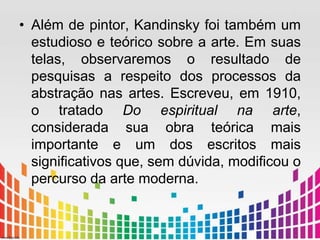 • Além de pintor, Kandinsky foi também um 
estudioso e teórico sobre a arte. Em suas 
telas, observaremos o resultado de 
pesquisas a respeito dos processos da 
abstração nas artes. Escreveu, em 1910, 
o tratado Do espiritual na arte, 
considerada sua obra teórica mais 
importante e um dos escritos mais 
significativos que, sem dúvida, modificou o 
percurso da arte moderna. 
 