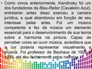 • Como vimos anteriormente, Kandinsky foi um 
dos fundadores da Blau-Reiter (Cavaleiro Azul), 
entretanto antes disso exerceu a carreira 
jurídica, a qual abandonou em função de seu 
interesse pelas artes. Foi um músico 
competente e fez da música um elemento 
essencial para o desenvolvimento de sua teoria 
sobre a harmonia na pintura. Capaz de 
perceber cores ao ouvir música, acreditava que 
a cor poderia representar visualmente a 
música. Foi professor da Bauhaus de 1922 a 
1933, até seu fechamento pelos nazistas. 
 