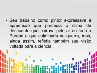 • Seu trabalho como pintor expressava a 
apreensão que precedia o clima de 
desacordo que pairava pelo ar de toda a 
Europa e que culminaria na guerra, mas, 
ainda assim, refletia também sua visão 
voltada para a ciência. 
 