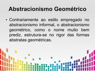 Abstracionismo Geométrico 
• Contrariamente ao estilo empregado no 
abstracionismo informal, o abstracionismo 
geométrico, como o nome muito bem 
prediz, estrutura-se no rigor das formas 
abstratas geométricas. 
 
