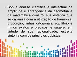 • Sob a análise científica e intelectual da 
amplitude e abrangência da geometria e 
da matemática constrói sua estética que 
se organiza com a utilização de harmonia, 
proporção, linhas ortogonais, equilíbrio e 
ritmos exatos e precisos, e sugere, em 
virtude de sua racionalidade, estreita 
sintonia com os princípios cubistas. 
 