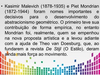 • Kasimir Malevich (1878-1935) e Piet Mondrian 
(1872-1944) foram nomes importantes e 
decisivos para o desenvolvimento do 
abstracionismo geométrico. O primeiro teve sua 
contribuição de forma empírica, no entanto 
Mondrian foi, realmente, quem se empenhou 
na nova proposta artística e a levou adiante 
com a ajuda de Theo van Doesburg, que, ao 
fundarem a revista De Stijl (O Estilo), deram 
ainda mais força ao movimento. 
 