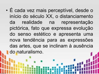• É cada vez mais perceptível, desde o 
início do século XX, o distanciamento 
da realidade na representação 
pictórica, fato que expressa evolução 
do senso estético e apresenta uma 
nova tendência para as expressões 
das artes, que se inclinam à ausência 
do naturalismo. 
 