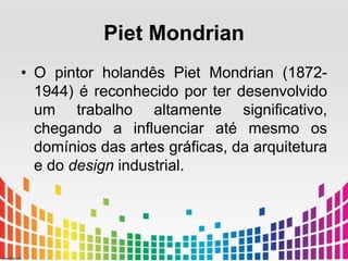 Piet Mondrian 
• O pintor holandês Piet Mondrian (1872- 
1944) é reconhecido por ter desenvolvido 
um trabalho altamente significativo, 
chegando a influenciar até mesmo os 
domínios das artes gráficas, da arquitetura 
e do design industrial. 
 