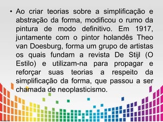 • Ao criar teorias sobre a simplificação e 
abstração da forma, modificou o rumo da 
pintura de modo definitivo. Em 1917, 
juntamente com o pintor holandês Theo 
van Doesburg, forma um grupo de artistas 
os quais fundam a revista De Stijl (O 
Estilo) e utilizam-na para propagar e 
reforçar suas teorias a respeito da 
simplificação da forma, que passou a ser 
chamada de neoplasticismo. 
 
