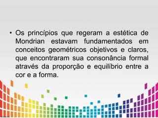 • Os princípios que regeram a estética de 
Mondrian estavam fundamentados em 
conceitos geométricos objetivos e claros, 
que encontraram sua consonância formal 
através da proporção e equilíbrio entre a 
cor e a forma. 
 
