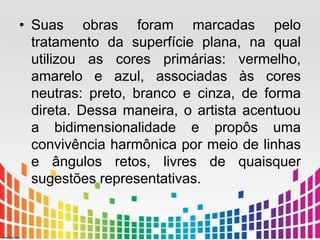 • Suas obras foram marcadas pelo 
tratamento da superfície plana, na qual 
utilizou as cores primárias: vermelho, 
amarelo e azul, associadas às cores 
neutras: preto, branco e cinza, de forma 
direta. Dessa maneira, o artista acentuou 
a bidimensionalidade e propôs uma 
convivência harmônica por meio de linhas 
e ângulos retos, livres de quaisquer 
sugestões representativas. 
 
