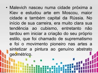 • Malevich nasceu numa cidade próxima a 
Kiev e estudou arte em Moscou, maior 
cidade e também capital da Rússia. No 
início de sua carreira, era muito clara sua 
tendência ao cubismo, entretanto não 
tardou em iniciar a criação do seu próprio 
estilo, que foi chamado de suprematismo 
e foi o movimento pioneiro nas artes a 
sintetizar a pintura ao genuíno abstrato 
geométrico. 
 