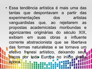 • Essa tendência artística é mais uma das 
tantas que despontavam a partir das 
experimentações dos artistas 
vanguardistas que, ao rejeitarem as 
propostas academicistas moribundas e 
agonizantes originárias do século XIX, 
exibiam em suas obras a influente 
corrente abstracionista que se libertava 
das formas naturalistas e se tornava um 
efetivo frenesi artístico, deixando seus 
traços por toda Europa no início dessa 
época. 
 