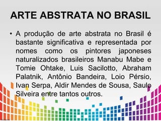 ARTE ABSTRATA NO BRASIL 
• A produção de arte abstrata no Brasil é 
bastante significativa e representada por 
nomes como os pintores japoneses 
naturalizados brasileiros Manabu Mabe e 
Tomie Ohtake, Luis Sacilotto, Abraham 
Palatnik, Antônio Bandeira, Loio Pérsio, 
Ivan Serpa, Aldir Mendes de Sousa, Saulo 
Silveira entre tantos outros. 
 