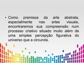 • Como premissa da arte abstrata, 
especialmente nas artes visuais, 
encontraremos sua compreensão num 
processo criativo situado muito além de 
uma simples percepção figurativa do 
universo que a circunda. 
 