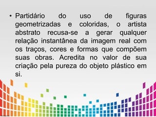 • Partidário do uso de figuras 
geometrizadas e coloridas, o artista 
abstrato recusa-se a gerar qualquer 
relação instantânea da imagem real com 
os traços, cores e formas que compõem 
suas obras. Acredita no valor de sua 
criação pela pureza do objeto plástico em 
si. 
 