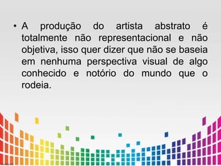 • A produção do artista abstrato é 
totalmente não representacional e não 
objetiva, isso quer dizer que não se baseia 
em nenhuma perspectiva visual de algo 
conhecido e notório do mundo que o 
rodeia. 
 