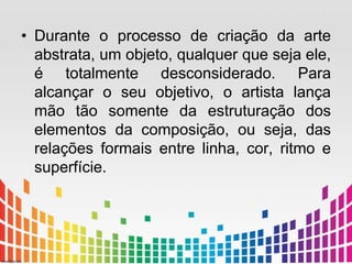• Durante o processo de criação da arte 
abstrata, um objeto, qualquer que seja ele, 
é totalmente desconsiderado. Para 
alcançar o seu objetivo, o artista lança 
mão tão somente da estruturação dos 
elementos da composição, ou seja, das 
relações formais entre linha, cor, ritmo e 
superfície. 
 