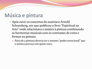 Música e pintura
 Após ouvir os concertos do austríaco Arnold
Schoenberg, em 1910 publicou o livro “Espiritual na
Arte” onde relacionava a música à pintura combinando
as harmonias musicais com os contrastes de cores e
formas na pintura.
 Para ele a pintura deveria ter o mesmo “poder emocional” que
a música provoca em quem ouve.
 