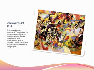 Composição VII,
1913
A série de pinturas
intituladas “Composição” são
referências às composições
musicais. Podem parecer
espontâneas, sem
planejamento. Mas, na
verdade, o artista fazia vários
estudos de cada uma dessas
composições.
 