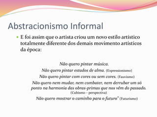 Abstracionismo Informal
 E foi assim que o artista criou um novo estilo artístico
totalmente diferente dos demais movimento artísticos
da época:
Não quero pintar música.
Não quero pintar estados de alma. (Expressionismo)
Não quero pintar com cores ou sem cores. (Fauvismo)
Não quero nem mudar, nem combater, nem derrubar um só
ponto na harmonia das obras-primas que nos vêm do passado.
(Cubismo – perspectiva)
Não quero mostrar o caminho para o futuro” (Futurismo)
 