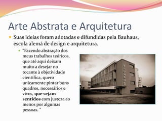 Arte Abstrata e Arquitetura
 Suas ideias foram adotadas e difundidas pela Bauhaus,
escola alemã de design e arquitetura.
 “Fazendo abstração dos
meus trabalhos teóricos,
que até aqui deixam
muito a desejar no
tocante à objetividade
científica, quero
unicamente pintar bons
quadros, necessários e
vivos, que sejam
sentidos com justeza ao
menos por algumas
pessoas. "
 