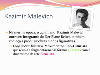 Kazimir Malevich
 Na mesma época, o ucraniano Kazimir Malevich,
outro ex-integrante do Der Blaue Reiter, também
começa a produzir obras menos figurativas.
 Logo decide liderar o Movimento Cubo-Futurista
que reunia a fragmentação das formas cubistas com o
dinamismo da arte futurista.
 