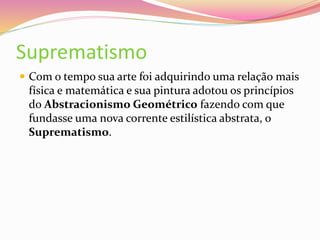 Suprematismo
 Com o tempo sua arte foi adquirindo uma relação mais
física e matemática e sua pintura adotou os princípios
do Abstracionismo Geométrico fazendo com que
fundasse uma nova corrente estilística abstrata, o
Suprematismo.
 
