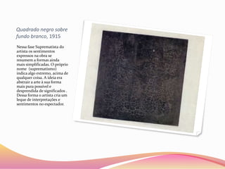 Quadrado negro sobre
fundo branco, 1915
Nessa fase Suprematista do
artista os sentimentos
expressos na obra se
resumem a formas ainda
mais simplificadas. O próprio
nome (suprematismo)
indica algo extremo, acima de
qualquer coisa. A ideia era
abstrair a arte à sua forma
mais pura possível e
desprendida de significados .
Dessa forma o artista cria um
leque de interpretações e
sentimentos no espectador.
 