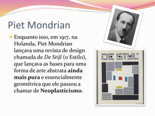 Piet Mondrian
 Enquanto isso, em 1917, na
Holanda, Piet Mondrian
lançava uma revista de design
chamada de De Stijl (o Estilo),
que lançava as bases para uma
forma de arte abstrata ainda
mais pura e essencialmente
geométrica que ele passou a
chamar de Neoplasticismo.
 