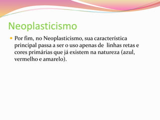 Neoplasticismo
 Por fim, no Neoplasticismo, sua característica
principal passa a ser o uso apenas de linhas retas e
cores primárias que já existem na natureza (azul,
vermelho e amarelo).
 