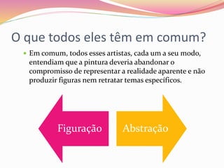 O que todos eles têm em comum?
 Em comum, todos esses artistas, cada um a seu modo,
entendiam que a pintura deveria abandonar o
compromisso de representar a realidade aparente e não
produzir figuras nem retratar temas específicos.
Figuração Abstração
 
