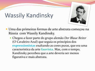Wassily Kandinsky
 Uma das primeiras formas de arte abstrata começou na
Rússia com Wassily Kandinsky.
 Chegou a fazer parte do grupo alemão Der Blaue Reiter
(O Cavaleiro Azul) que seguia os princípios dos
expressionistas exaltando as cores puras, que era uma
característica da arte fauvista. Mas, com o tempo,
Kandinsky percebeu que a arte deveria ser menos
figurativa e mais abstrata.
 