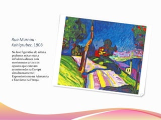 Rua Murnau -
Kohlgruber, 1908
Na fase figurativa do artista
podemos notar muita
influência desses dois
movimentos artísticos
opostos que estavam
acontecendo na Europa
simultaneamente:
Expressionismo na Alemanha
e Fauvismo na França.
 