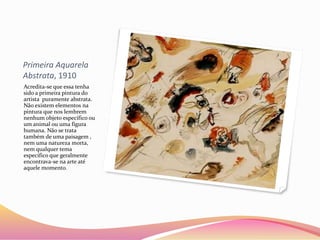 Primeira Aquarela
Abstrata, 1910
Acredita-se que essa tenha
sido a primeira pintura do
artista puramente abstrata.
Não existem elementos na
pintura que nos lembrem
nenhum objeto específico ou
um animal ou uma figura
humana. Não se trata
também de uma paisagem ,
nem uma natureza morta,
nem qualquer tema
específico que geralmente
encontrava-se na arte até
aquele momento.
 