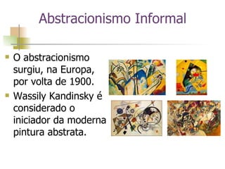 O abstracionismo surgiu, na Europa, por volta de 1900.  Wassily Kandinsky é considerado o iniciador da moderna pintura abstrata. Abstracionismo Informal 