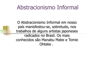 Abstracionismo Informal O Abstracionismo Informal em nosso país manisfestou-se, sobretudo, nos trabalhos de alguns artistas japoneses radicados no Brasil. Os mais conhecidos são Manabu Mabe e Tomie Ohtake .  